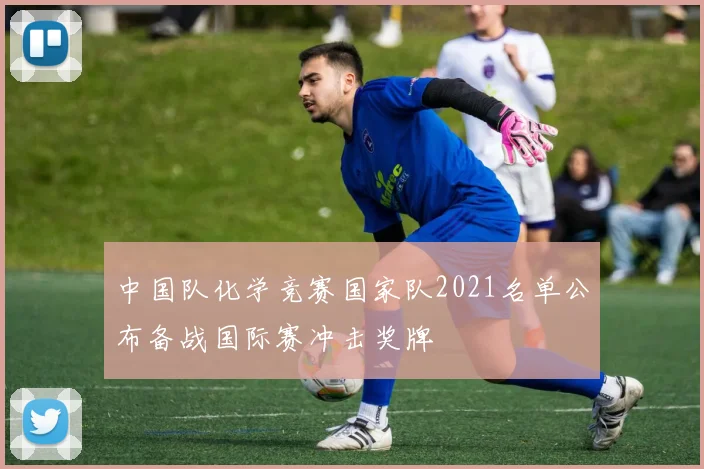 中国队化学竞赛国家队2021名单公布备战国际赛冲击奖牌