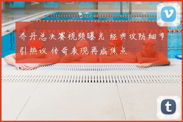 乔丹总决赛视频曝光 经典攻防细节引热议 传奇表现再成焦点